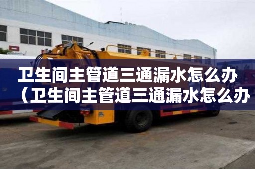 衛生間主管道三通漏水怎么辦（衛生間主管道三通漏水怎么辦呢）