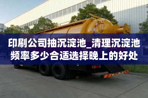 印刷公司抽沉淀池_清理沉淀池頻率多少合適選擇晚上的好處