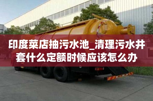 印度菜店抽污水池_清理污水井套什么定額時候應該怎么辦