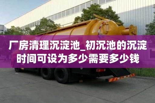 廠房清理沉淀池_初沉池的沉淀時間可設為多少需要多少錢
