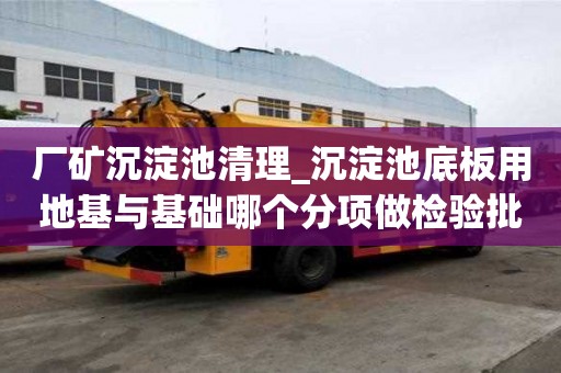 廠礦沉淀池清理_沉淀池底板用地基與基礎哪個分項做檢驗批就能夠確保安全