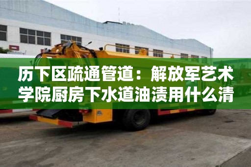 歷下區疏通管道：解放軍藝術學院廚房下水道油漬用什么清洗好