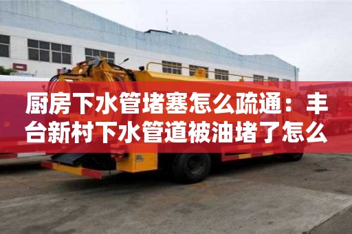 廚房下水管堵塞怎么疏通：豐臺新村下水管道被油堵了怎么清理