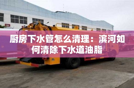 廚房下水管怎么清理：濱河如何清除下水道油脂
