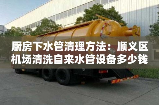 廚房下水管清理方法：順義區機場清洗自來水管設備多少錢