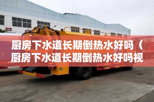 廚房下水道長(zhǎng)期倒熱水好嗎（廚房下水道長(zhǎng)期倒熱水好嗎視頻）