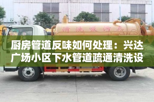 廚房管道反味如何處理：興達廣場小區下水管道疏通清洗設備