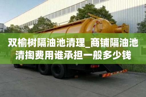 雙榆樹隔油池清理_商鋪隔油池清掏費(fèi)用誰承擔(dān)一般多少錢