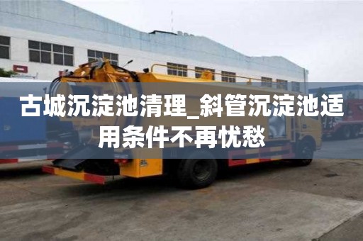 古城沉淀池清理_斜管沉淀池適用條件不再憂愁