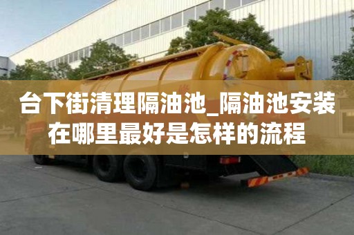 臺下街清理隔油池_隔油池安裝在哪里最好是怎樣的流程