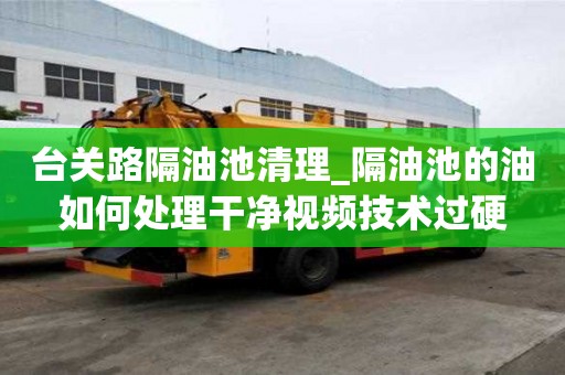 臺關路隔油池清理_隔油池的油如何處理干凈視頻技術過硬