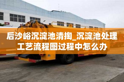 后沙峪沉淀池清掏_沉淀池處理工藝流程圖過程中怎么辦