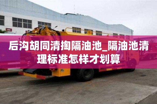 后溝胡同清掏隔油池_隔油池清理標準怎樣才劃算