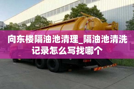 向東樓隔油池清理_隔油池清洗記錄怎么寫找哪個