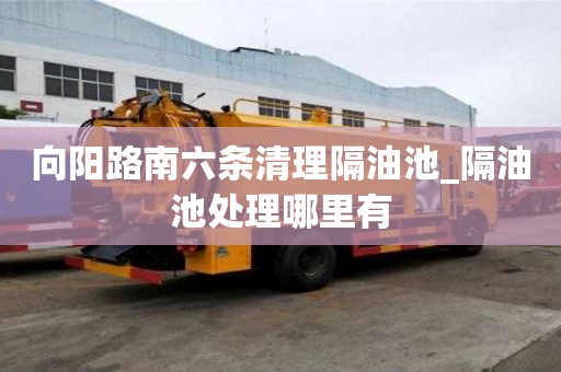 向陽路南六條清理隔油池_隔油池處理哪里有
