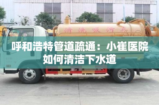 呼和浩特管道疏通：小崔醫(yī)院如何清潔下水道