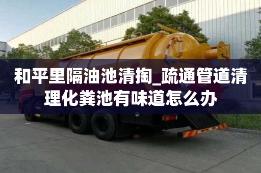 和平里隔油池清掏_疏通管道清理化糞池有味道怎么辦