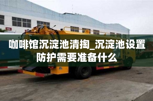 咖啡館沉淀池清掏_沉淀池設(shè)置防護(hù)需要準(zhǔn)備什么