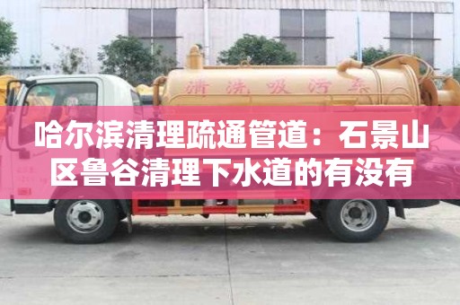 哈爾濱清理疏通管道：石景山區魯谷清理下水道的有沒有