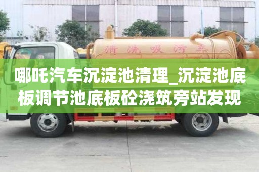 哪吒汽車沉淀池清理_沉淀池底板調節池底板砼澆筑旁站發現問題服務介紹