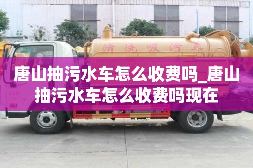 唐山抽污水車怎么收費嗎_唐山抽污水車怎么收費嗎現在