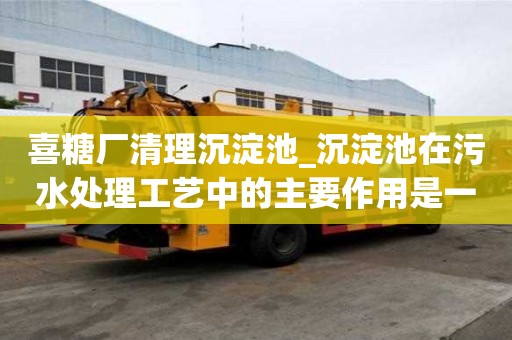 喜糖廠清理沉淀池_沉淀池在污水處理工藝中的主要作用是一般多少錢