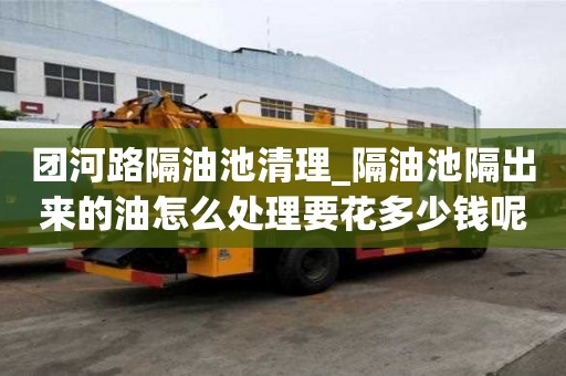 團(tuán)河路隔油池清理_隔油池隔出來(lái)的油怎么處理要花多少錢呢
