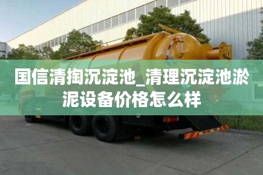 國信清掏沉淀池_清理沉淀池淤泥設備價格怎么樣