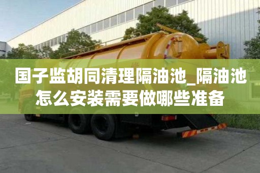國子監胡同清理隔油池_隔油池怎么安裝需要做哪些準備