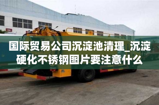 國際貿易公司沉淀池清理_沉淀硬化不銹鋼圖片要注意什么