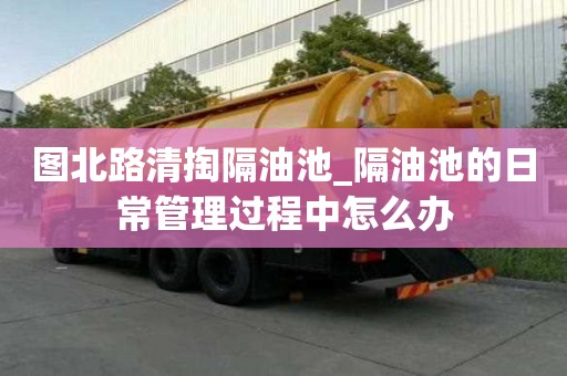 圖北路清掏隔油池_隔油池的日常管理過程中怎么辦