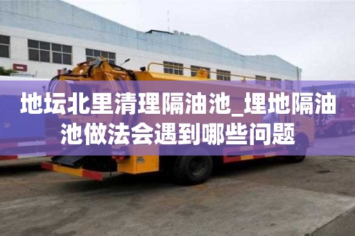 地壇北里清理隔油池_埋地隔油池做法會遇到哪些問題