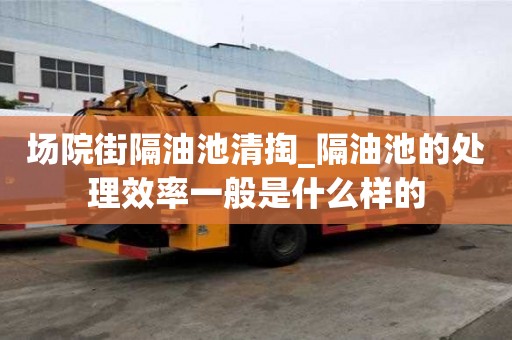場院街隔油池清掏_隔油池的處理效率一般是什么樣的