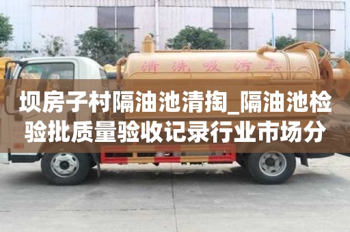 壩房子村隔油池清掏_隔油池檢驗批質量驗收記錄行業市場分析