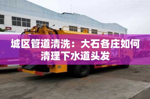 城區(qū)管道清洗：大石各莊如何清理下水道頭發(fā)