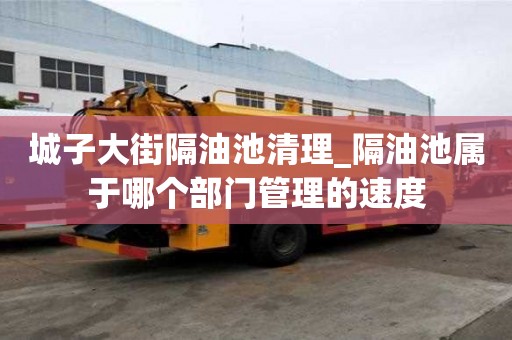 城子大街隔油池清理_隔油池屬于哪個部門管理的速度