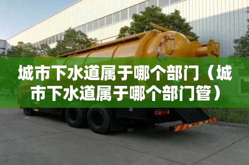 城市下水道屬于哪個(gè)部門（城市下水道屬于哪個(gè)部門管）