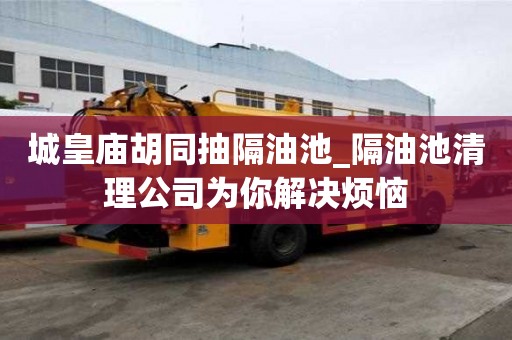 城皇廟胡同抽隔油池_隔油池清理公司為你解決煩惱