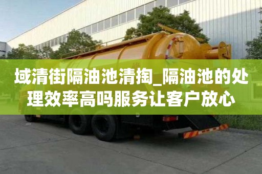 域清街隔油池清掏_隔油池的處理效率高嗎服務讓客戶放心