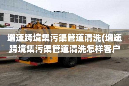 增速跨境集污渠管道清洗(增速跨境集污渠管道清洗怎樣客戶溝通)