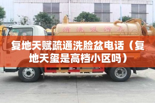 復(fù)地天賦疏通洗臉盆電話(huà)（復(fù)地天璽是高檔小區(qū)嗎）