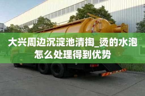 大興周邊沉淀池清掏_燙的水泡怎么處理得到優勢