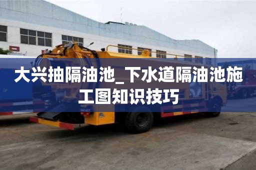 大興抽隔油池_下水道隔油池施工圖知識技巧