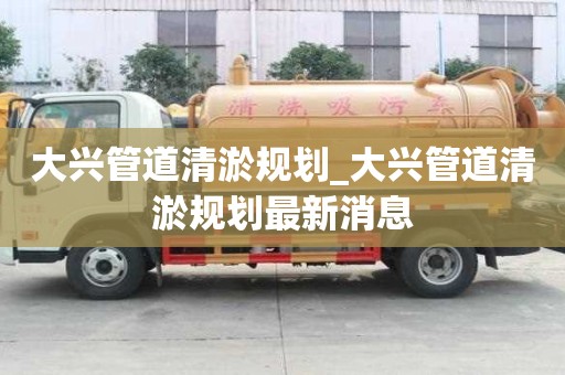 大興管道清淤規劃_大興管道清淤規劃最新消息