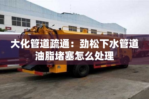 大化管道疏通：勁松下水管道油脂堵塞怎么處理