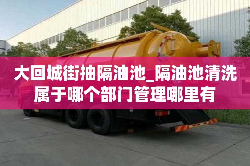 大回城街抽隔油池_隔油池清洗屬于哪個部門管理哪里有