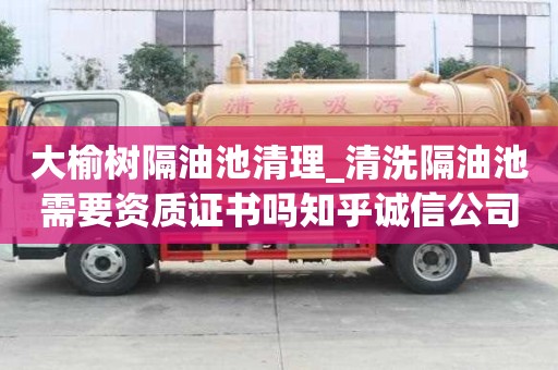 大榆樹隔油池清理_清洗隔油池需要資質(zhì)證書嗎知乎誠信公司