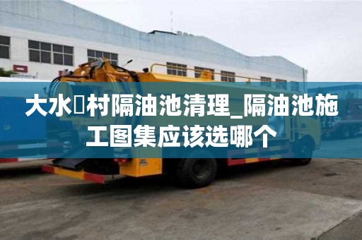 大水硲村隔油池清理_隔油池施工圖集應該選哪個