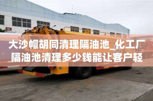 大沙帽胡同清理隔油池_化工廠隔油池清理多少錢能讓客戶輕松