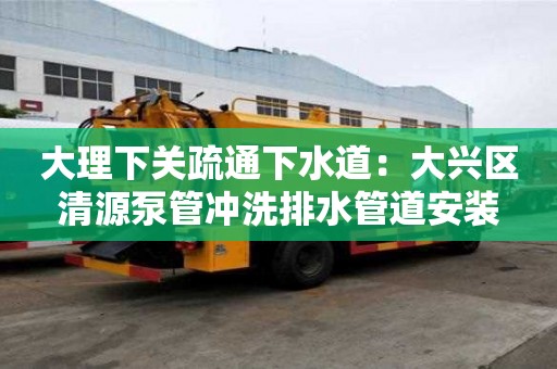 大理下關疏通下水道：大興區清源泵管沖洗排水管道安裝